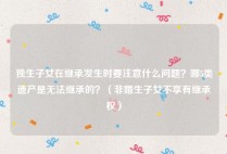 独生子女在继承发生时要注意什么问题？哪5类遗产是无法继承的？（非婚生子女不享有继承权）