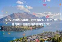 房产己给赠与税出售还付所得税吗（房产己给赠与税出售还付所得税吗怎么算）