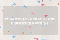 女方想离婚男方不给抚养费如何处理（离婚后,女方不给孩子抚养费,算不算,违约）