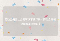 劳动合同终止公司可以不续订吗（劳动合同终止需要签协议吗）