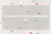 可以转让继承权吗（可以转让继承权吗法律规定）
