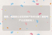 婚前、离婚前公证后的财产如何分割（婚前财产公正的好处）