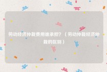 劳动经济仲裁费用谁承担？（劳动仲裁经济仲裁的区别）