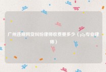 广州违规网贷纠纷律师收费要多少（p2p专业律师）