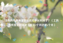 工伤伤残等级鉴定出院后多长时间了？（工伤伤残鉴定时间是出院后3个月还是6个月）