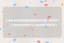土地承包经营权建设用地使用权是一样的吗？（土地承包经营权与土地使用权的区别）