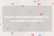 劳动合同主体变更,变更协议还是重新签订吗（劳动合同签署主体变更要停职吗）