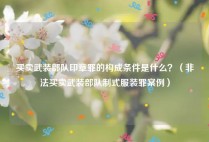 买卖武装部队印章罪的构成条件是什么？（非法买卖武装部队制式服装罪案例）