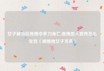 女子被当街拖拽中多刀身亡,拖拽他人致死怎么处罚（被拖拽女子发声）