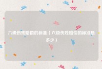 六级伤残赔偿的标准（六级伤残赔偿的标准是多少）