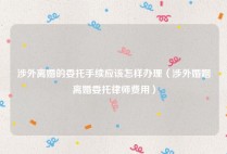 涉外离婚的委托手续应该怎样办理（涉外婚姻离婚委托律师费用）