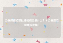 公安抓捕检察批捕的规定是什么？（公安提交检察院批捕）