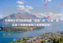 在购房中买方应该知道“定金”和“订金”的区别（买房定金和订金有啥区别）