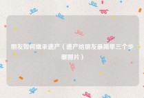 朋友如何继承遗产（遗产给朋友最简单三个步骤图片）