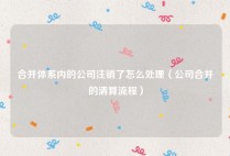 合并体系内的公司注销了怎么处理（公司合并的清算流程）