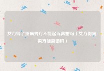 女方得了重病男方不能起诉离婚吗（女方得病,男方能离婚吗）
