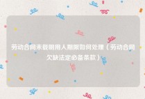 劳动合同未载明用人期限如何处理（劳动合同欠缺法定必备条款）