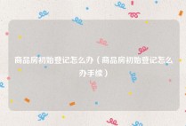 商品房初始登记怎么办（商品房初始登记怎么办手续）