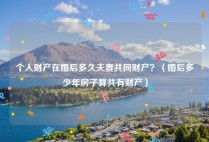 个人财产在婚后多久夫妻共同财产？（婚后多少年房子算共有财产）