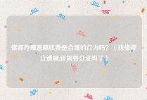 律师办理遗嘱收费是合理的行为吗？（找律师立遗嘱,还需要公证吗了）