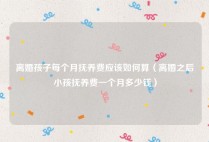 离婚孩子每个月抚养费应该如何算（离婚之后小孩抚养费一个月多少钱）