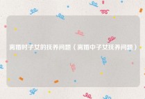 离婚时子女的抚养问题（离婚中子女抚养问题）