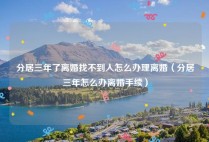 分居三年了离婚找不到人怎么办理离婚（分居三年怎么办离婚手续）