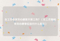 在工作中突发心梗算不算工伤？（在工作期间突发心梗单位该付什么责任）