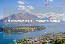 在线离婚律师费用多少？全面解析与费用指南