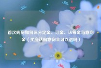 首次购房如何区分定金、订金、认筹金与意向金（买房认购意向金可以退吗）