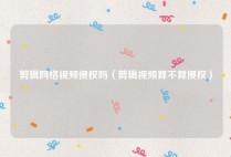 剪辑网络视频侵权吗（剪辑视频算不算侵权）