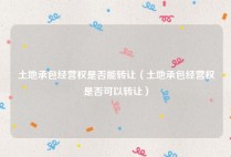 土地承包经营权是否能转让（土地承包经营权是否可以转让）
