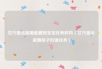 女方提出离婚能要到宝宝抚养权吗（女方提出离婚孩子归谁抚养）