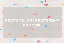 离婚起诉费用怎么计算（离婚起诉的费用一般是多少,由谁出）