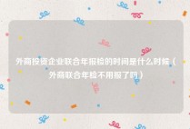 外商投资企业联合年报检的时间是什么时候（外商联合年检不用报了吗）