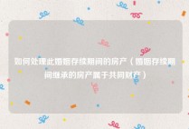 如何处理此婚姻存续期间的房产（婚姻存续期间继承的房产属于共同财产）