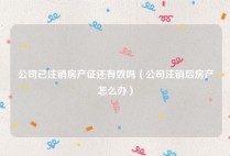 公司已注销房产证还有效吗（公司注销后房产怎么办）