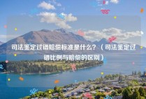 司法鉴定过错赔偿标准是什么？（司法鉴定过错比例与赔偿的区别）