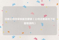 注册公司待审核能否撤销（公司注册成功了还能取消吗）