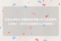 无证父亲帮儿子挪新车后连撞10车,无证驾驶怎么处罚？（孩子无证驾驶怎么处罚条例）