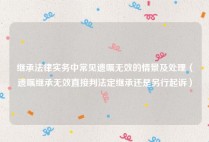 继承法律实务中常见遗嘱无效的情景及处理（遗嘱继承无效直接判法定继承还是另行起诉）