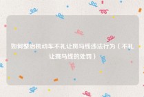 如何整治机动车不礼让斑马线违法行为（不礼让斑马线的处罚）