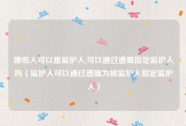 哪些人可以是监护人,可以通过遗嘱指定监护人吗（监护人可以通过遗嘱为被监护人指定监护人）