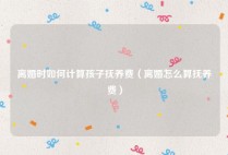 离婚时如何计算孩子抚养费（离婚怎么算抚养费）
