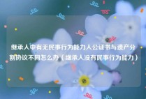 继承人中有无民事行为能力人公证书与遗产分割协议不同怎么办（继承人没有民事行为能力）