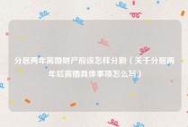 分居两年离婚财产应该怎样分割（关于分居两年后离婚具体事项怎么写）