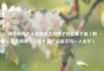 房主和两个人签买卖合同房子到底属于谁（购房合同两个人名字,房产证能否写一人名字）