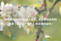 好心把房屋过户在捏人名下，你会收到这样的结果（房子过户给外人 有法律效益吗）