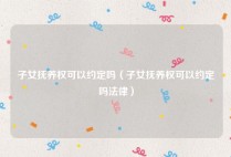 子女抚养权可以约定吗（子女抚养权可以约定吗法律）