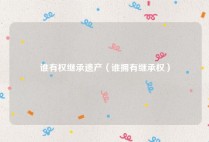 谁有权继承遗产（谁拥有继承权）